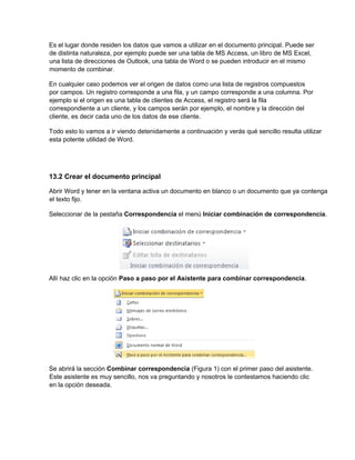 Es el lugar donde residen los datos que vamos a utilizar en el documento principal. Puede ser
de distinta naturaleza, por ejemplo puede ser una tabla de MS Access, un libro de MS Excel,
una lista de direcciones de Outlook, una tabla de Word o se pueden introducir en el mismo
momento de combinar.
En cualquier caso podemos ver el origen de datos como una lista de registros compuestos
por campos. Un registro corresponde a una fila, y un campo corresponde a una columna. Por
ejemplo si el origen es una tabla de clientes de Access, el registro será la fila
correspondiente a un cliente, y los campos serán por ejemplo, el nombre y la dirección del
cliente, es decir cada uno de los datos de ese cliente.
Todo esto lo vamos a ir viendo detenidamente a continuación y verás qué sencillo resulta utilizar
esta potente utilidad de Word.
13.2 Crear el documento principal
Abrir Word y tener en la ventana activa un documento en blanco o un documento que ya contenga
el texto fijo.
Seleccionar de la pestaña Correspondencia el menú Iniciar combinación de correspondencia.
Allí haz clic en la opción Paso a paso por el Asistente para combinar correspondencia.
Se abrirá la sección Combinar correspondencia (Figura 1) con el primer paso del asistente.
Este asistente es muy sencillo, nos va preguntando y nosotros le contestamos haciendo clic
en la opción deseada.
 