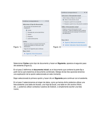 Figura 1) Figura 2) En
Seleccionar Cartas como tipo de documento y hacer en Siguiente, aparece el segundo paso
del asistente (Figura 2).
En el paso 2 definimos el documento inicial, es el documento que contiene la parte fija a
partir de la cual crearemos el documento combinado. Debajo de las tres opciones tenemos
una explicación de la opción seleccionada en este momento.
Dejar seleccionada la primera opción y hacer clic en Siguiente para continuar con el asistente.
En el paso 3 seleccionamos el origen de datos, como ya hemos dicho podemos utilizar una
lista existente (una tabla de Access, una hoja de Excel, una tabla en otro archivo Word,
etc...), podemos utilizar contactos nuestros de Outlook, o simplemente escribir una lista
nueva.
 