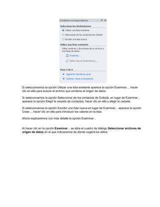 Si seleccionamos la opción Utilizar una lista existente aparece la opción Examinar..., hacer
clic en ella para buscar el archivo que contiene el origen de datos.
Si seleccionamos la opción Seleccionar de los contactos de Outlook, en lugar de Examinar...
aparece la opción Elegir la carpeta de contactos, hacer clic en ella y elegir la carpeta.
Si seleccionamos la opción Escribir una lista nueva en lugar de Examinar... aparece la opción
Crear..., hacer clic en ella para introducir los valores en la lista.
Ahora explicaremos con más detalle la opción Examinar...
Al hacer clic en la opción Examinar... se abre el cuadro de diálogo Seleccionar archivos de
origen de datos en el que indicaremos de dónde cogerá los datos:
 