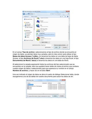 En el campo Tipo de archivo: seleccionamos el tipo de archivo donde se encuentra el
origen de datos, se admiten tipos muy variados, pero lo más común será utilizar el tipo
Bases de datos Access (*.mdbx;..) si tenemos los datos en una tabla de base de datos
Access, el tipo Archivos de Excel (*.xlsx) si tenemos los datos en una hoja Excel, el tipo
Documentos de Word (*.docx) si tenemos los datos en una tabla de Word.
Al seleccionar la carpeta aparecerán todos los archivos del tipo seleccionado que se
encuentren en la carpeta, sólo nos quedará hacer doble clic sobre el archivo que contiene
nuestro origen de datos o seleccionarlo para que aparezca su nombre en el campo
Nombre de archivo: y hacer clic en el botón Abrir.
Una vez indicado el origen de datos se abre el cuadro de diálogo Seleccionar tabla, donde
escogeremos una de las tablas de nuestro documento para sacar los datos de ahí.
 