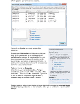 Cuando hayamos seleccionado la tabla correcta, aparecerá la ventana de Destinatarios de
combinar correspondencia, en ella vemos los datos que se combinarán y podemos Por
ejemplo:
añadir opciones que veremos más adelante.
Hacer clic en Aceptar para pasar al paso 4 del
asistente...
En este paso redactamos en el documento abierto el
texto fijo de nuestra carta (si no estaba escrito ya)
y añadimos los campos de combinación. Para ello
debemos posicionar el cursor en la posición donde
queremos que aparezca el campo de combinación y a
continuación hacemos clic en el panel de tareas sobre el
elemento que queremos insertar.
Podemos insertar un Bloque de
direcciones..., una Línea de saludo..., Franqueo
electrónico... (si tenemos la utilidad instalada), o Más
elementos.... En la opción Más elementos... aparecerá
la lista de todos los campos del origen de datos y
podremos elegir de la lista el campo a insertar.
 