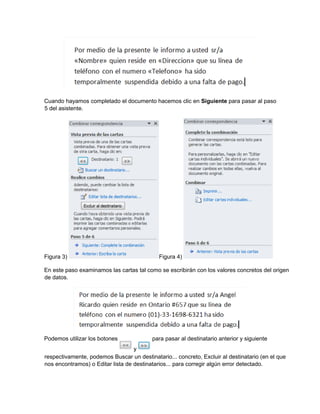 Cuando hayamos completado el documento hacemos clic en Siguiente para pasar al paso
5 del asistente.
Figura 3) Figura 4)
En este paso examinamos las cartas tal como se escribirán con los valores concretos del origen
de datos.
Podemos utilizar los botones para pasar al destinatario anterior y siguiente
respectivamente, podemos Buscar un destinatario... concreto, Excluir al destinatario (en el que
nos encontramos) o Editar lista de destinatarios... para corregir algún error detectado.
y
 