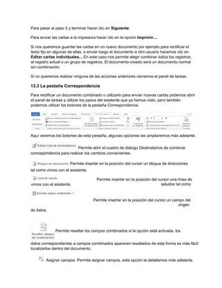 Para pasar al paso 5 y terminar hacer clic en Siguiente.
Para enviar las cartas a la impresora hacer clic en la opción Imprimir....
Si nos queremos guardar las cartas en un nuevo documento por ejemplo para rectificar el
texto fijo en algunas de ellas, o enviar luego el documento a otro usuario hacemos clic en
Editar cartas individuales... En este caso nos permite elegir combinar todos los registros,
el registro actual o un grupo de registros. El documento creado será un documento normal
sin combinación.
Si no queremos realizar ninguna de las acciones anteriores cerramos el panel de tareas.
13.3 La pestaña Correspondencia
Para rectificar un documento combinado o utilizarlo para enviar nuevas cartas podemos abrir
el panel de tareas y utilizar los pasos del asistente que ya hemos visto, pero también
podemos utilizar los botones de la pestaña Correspondencia.
Aquí veremos los botones de esta pestaña, algunas opciones las ampliaremos más adelante.
Permite abrir el cuadro de diálogo Destinatarios de combinar
correspondencia para realizar los cambios convenientes.
Permite insertar en la posición del cursor un bloque de direcciones
tal como vimos con el asistente.
Permite insertar en la posición del cursor una línea de
saludos tal como
Permite insertar en la posición del cursor un campo del
origen
de datos.
Permite resaltar los campos combinados si la opción está activada, los
datos correspondientes a campos combinados aparecen resaltados de esta forma es más fácil
localizarlos dentro del documento.
Asignar campos. Permite asignar campos, esta opción la detallamos más adelante.
vimos con el asistente.
 