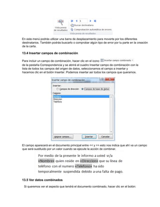 En este menú podrás utilizar una barra de desplazamiento para moverte por los diferentes
destinatarios. También podrás buscarlo o comprobar algún tipo de error por tu parte en la creación
de la carta.
13.4 Insertar campos de combinación
Para incluir un campo de combinación, hacer clic en el icono
de la pestaña Correspondencia y se abrirá el cuadro Insertar campo de combinación con la
lista de todos los campos del origen de datos, seleccionamos el campo a insertar y
hacemos clic en el botón Insertar. Podemos insertar así todos los campos que queramos.
El campo aparecerá en el documento principal entre << y >> esto nos indica que ahí va un campo
que será sustituido por un valor cuando se ejecute la acción de combinar.
13.5 Ver datos combinados
Si queremos ver el aspecto que tendrá el documento combinado, hacer clic en el botón:
 