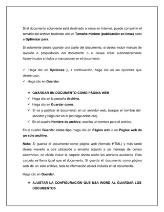 Si el documento solamente está destinado a verse en Internet, puede comprimir el
tamaño del archivo haciendo clic en Tamaño mínimo (publicación en línea) junto
a Optimizar para.
Si solamente desea guardar una parte del documento, si desea incluir marcas de
revisión o propiedades del documento o si desea crear automáticamente
hipervínculos a títulos o marcadores en el documento
 Haga clic en Opciones y, a continuación, haga clic en las opciones que
desee usar.
 Haga clic en Guardar.
 GUARDAR UN DOCUMENTO COMO PÁGINA WEB
 Haga clic en la pestaña Archivo.
 Haga clic en Guardar como.
 Si va a publicar el documento en un servidor web, busque el nombre del
servidor y haga clic en él (no haga doble clic).
 En el cuadro Nombre de archivo, escriba un nombre para el archivo.
En el cuadro Guardar como tipo, haga clic en Página web o en Página web de
un solo archivo.
Nota: Si guarda el documento como página web (formato HTML) y más tarde
desea moverlo a otra ubicación o enviarlo adjunto a un mensaje de correo
electrónico, no olvide incluir la carpeta donde estén los archivos auxiliares. Esta
carpeta se llama igual que el documento. Si guarda el documento como página
web de un solo archivo, toda la información estará incluida en el documento.
Haga clic en Guardar.
 AJUSTAR LA CONFIGURACIÓN QUE USA WORD AL GUARDAR LOS
DOCUMENTOS
 