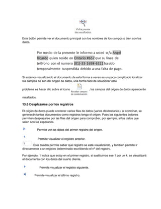 Este botón permite ver el documento principal con los nombres de los campos o bien con los
datos.
Si estamos visualizando el documento de esta forma a veces es un poco complicado localizar
los campos de son del origen de datos, una forma fácil de solucionar este
problema es hacer clic sobre el icono , los campos del origen de datos aparecerán
resaltados.
13.6 Desplazarse por los registros
El origen de datos puede contener varias filas de datos (varios destinatarios), al combinar, se
generarán tantos documentos como registros tenga el origen. Pues los siguientes botones
permiten desplazarse por las filas del origen para comprobar, por ejemplo, si los datos que
salen son los esperados.
Permite ver los datos del primer registro del origen.
Permite visualizar el registro anterior.
Este cuadro permite saber qué registro se está visualizando, y también permite ir
directamente a un registro determinado escribiendo el nº del registro.
Por ejemplo, 1 indica que estoy en el primer registro, si sustituimos ese 1 por un 4, se visualizará
el documento con los datos del cuarto cliente.
Permite visualizar el registro siguiente.
Permite visualizar el último registro.
 