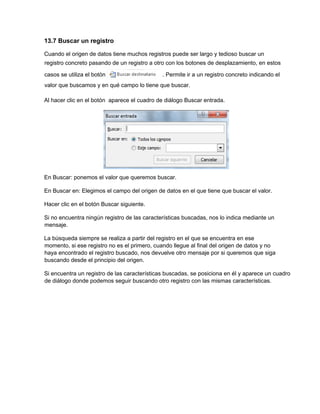13.7 Buscar un registro
Cuando el origen de datos tiene muchos registros puede ser largo y tedioso buscar un
registro concreto pasando de un registro a otro con los botones de desplazamiento, en estos
casos se utiliza el botón . Permite ir a un registro concreto indicando el
valor que buscamos y en qué campo lo tiene que buscar.
Al hacer clic en el botón aparece el cuadro de diálogo Buscar entrada.
En Buscar: ponemos el valor que queremos buscar.
En Buscar en: Elegimos el campo del origen de datos en el que tiene que buscar el valor.
Hacer clic en el botón Buscar siguiente.
Si no encuentra ningún registro de las características buscadas, nos lo indica mediante un
mensaje.
La búsqueda siempre se realiza a partir del registro en el que se encuentra en ese
momento, si ese registro no es el primero, cuando llegue al final del origen de datos y no
haya encontrado el registro buscado, nos devuelve otro mensaje por si queremos que siga
buscando desde el principio del origen.
Si encuentra un registro de las características buscadas, se posiciona en él y aparece un cuadro
de diálogo donde podemos seguir buscando otro registro con las mismas características.
 