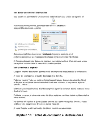 13.8 Editar documentos individuales
podremos seleccionar que registros será editados como documentos individuales.
Al Aceptar este cuadro de dialogo, se creara un nuevo documento de Word, con cada uno de
los registros incrustados en la base del documento principal.
13.9 Combinar al imprimir
La opción Imprimir documentos permite enviar a la impresora el resultado de la combinación.
Al hacer clic en él aparece el cuadro de diálogo de la derecha.
Podemos imprimir Todos los registros (todos los destinatarios después de aplicar los filtros),
el Registro actual (el que estamos visualizando en este momento, o un grupo de registros
(Desde: ... Hasta: ...).
En Desde: ponemos el número de orden del primer registro a combinar, dejarlo en blanco indica
desde el primero.
En Hasta: ponemos el número de orden del último registro a combinar, dejarlo en blanco indica
hasta el último.
Por ejemplo del segundo al quinto (Desde: 2 Hasta: 5); a partir del segundo (Desde: 2 Hasta:
en blanco); los tres primeros (Desde: en blanco Hasta: 3).
Al pulsar Aceptar se abrirá el cuadro de diálogo Imprimir que ya conoces.
Capítulo 15: Tablas de contenido e ilustraciones
Esta opción nos permite tener un documento elaborado con cada uno de los registros en
nuestro documento principal, para hacer esto es necesario ir a, al dar clic
aparecerá las siguientes opciones
Seleccionamos Editar documentos individuales, aparecerá el siguiente asistente, en el
 