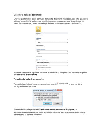 Generar la tabla de contenidos
Una vez que tenemos todos los títulos de nuestro documento marcados, solo falta generar la
tabla de contenido, lo cual es muy sencillo, basta con seleccionar tabla de contenido del
menú de Referencias y seleccionar el tipo de tabla, como se muestra a continuación:
Podemos seleccionar alguna de las tablas automáticas o configurar una mediante la opción
Insertar tabla de contenido.
agregaran los posibles nuevos títulos agregados, sino que solo se actualizaran los que ya
pertenecen a la tabla de contenido
Actualizarla tabla de contenidos
Para actualizar la tabla basta con seleccionar la opción lo cual nos dara
las siguientes dos opciones:
Si seleccionamos la primeraopciónActualizar solo los números de pagina, no se
 