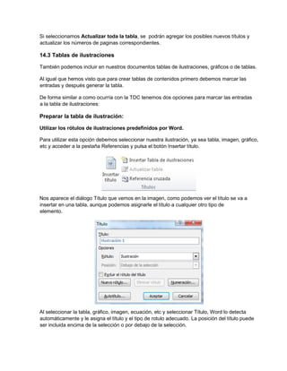 Si seleccionamos Actualizar toda la tabla, se podrán agregar los posibles nuevos títulos y
actualizar los números de paginas correspondientes.
14.3 Tablas de ilustraciones
También podemos incluir en nuestros documentos tablas de ilustraciones, gráficos o de tablas.
Al igual que hemos visto que para crear tablas de contenidos primero debemos marcar las
entradas y después generar la tabla.
De forma similar a como ocurría con la TDC tenemos dos opciones para marcar las entradas
a la tabla de ilustraciones:
Preparar la tabla de ilustración:
Utilizar los rótulos de ilustraciones predefinidos por Word.
Para utilizar esta opción debemos seleccionar nuestra ilustración, ya sea tabla, imagen, gráfico,
etc y acceder a la pestaña Referencias y pulsa el botón Insertar título.
Nos aparece el diálogo Título que vemos en la imagen, como podemos ver el título se va a
insertar en una tabla, aunque podemos asignarle el título a cualquier otro tipo de
elemento.
Al seleccionar la tabla, gráfico, imagen, ecuación, etc y seleccionar Título, Word lo detecta
automáticamente y le asigna el título y el tipo de rotulo adecuado. La posición del título puede
ser incluida encima de la selección o por debajo de la selección.
 