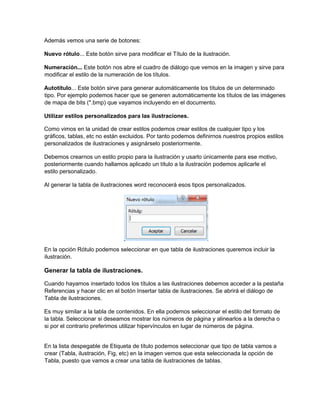 Además vemos una serie de botones:
Nuevo rótulo... Este botón sirve para modificar el Título de la ilustración.
Numeración... Este botón nos abre el cuadro de diálogo que vemos en la imagen y sirve para
modificar el estilo de la numeración de los títulos.
Autotítulo... Este botón sirve para generar automáticamente los títulos de un determinado
tipo. Por ejemplo podemos hacer que se generen automáticamente los títulos de las imágenes
de mapa de bits (*.bmp) que vayamos incluyendo en el documento.
Utilizar estilos personalizados para las ilustraciones.
Como vimos en la unidad de crear estilos podemos crear estilos de cualquier tipo y los
gráficos, tablas, etc no están excluidos. Por tanto podemos definirnos nuestros propios estilos
personalizados de ilustraciones y asignárselo posteriormente.
Debemos crearnos un estilo propio para la ilustración y usarlo únicamente para ese motivo,
posteriormente cuando hallamos aplicado un título a la ilustración podemos aplicarle el
estilo personalizado.
Al generar la tabla de ilustraciones word reconocerá esos tipos personalizados.
En la opción Rótulo podemos seleccionar en que tabla de ilustraciones queremos incluir la
ilustración.
Generar la tabla de ilustraciones.
Cuando hayamos insertado todos los títulos a las ilustraciones debemos acceder a la pestaña
Referencias y hacer clic en el botón Insertar tabla de ilustraciones. Se abrirá el diálogo de
Tabla de ilustraciones.
Es muy similar a la tabla de contenidos. En ella podemos seleccionar el estilo del formato de
la tabla. Seleccionar si deseamos mostrar los números de página y alinearlos a la derecha o
si por el contrario preferimos utilizar hipervínculos en lugar de números de página.
En la lista despegable de Etiqueta de título podemos seleccionar que tipo de tabla vamos a
crear (Tabla, ilustración, Fig, etc) en la imagen vemos que esta seleccionada la opción de
Tabla, puesto que vamos a crear una tabla de ilustraciones de tablas.
 