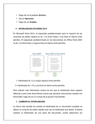  Haga clic en la pestaña Archivo.
 Clic en Opciones.
 Haga clic en Aceptar.
 INTERLINEADO EN WORD 2013
En Microsoft Word 2013, el espaciado predeterminado para la mayoría de los
conjuntos de estilos rápidos es de 1,15 entre líneas y una línea en blanco entre
párrafos. El espaciado predeterminado en los documentos de Office Word 2003
es de 1,0 entre líneas y ninguna línea en blanco entre párrafos.
1. Interlineado de 1,0 y ningún espacio entre párrafos
2. Interlineado de 1,15 y una línea en blanco entre párrafos
Para obtener más información acerca de por qué el interlineado tiene aspecto
diferente o para crear documentos nuevos que parezcan documentos creados con
Word 2003, haga clic en un vínculo de la sección Vea también.
1. CAMBIAR EL INTERLINEADO
La forma más sencilla de cambiar el interlineado de un documento completo es
aplicar un conjunto de estilos rápidos que use el interlineado que desee. Si desea
cambiar el interlineado de una parte del documento, puede seleccionar los
 