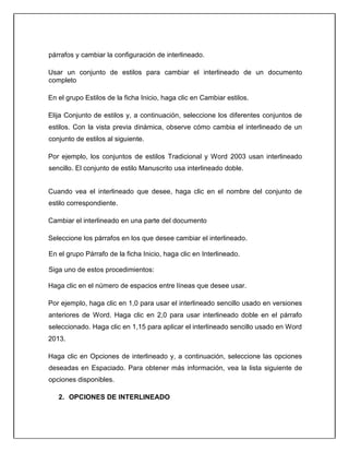 párrafos y cambiar la configuración de interlineado.
Usar un conjunto de estilos para cambiar el interlineado de un documento
completo
En el grupo Estilos de la ficha Inicio, haga clic en Cambiar estilos.
Elija Conjunto de estilos y, a continuación, seleccione los diferentes conjuntos de
estilos. Con la vista previa dinámica, observe cómo cambia el interlineado de un
conjunto de estilos al siguiente.
Por ejemplo, los conjuntos de estilos Tradicional y Word 2003 usan interlineado
sencillo. El conjunto de estilo Manuscrito usa interlineado doble.
Cuando vea el interlineado que desee, haga clic en el nombre del conjunto de
estilo correspondiente.
Cambiar el interlineado en una parte del documento
Seleccione los párrafos en los que desee cambiar el interlineado.
En el grupo Párrafo de la ficha Inicio, haga clic en Interlineado.
Siga uno de estos procedimientos:
Haga clic en el número de espacios entre líneas que desee usar.
Por ejemplo, haga clic en 1,0 para usar el interlineado sencillo usado en versiones
anteriores de Word. Haga clic en 2,0 para usar interlineado doble en el párrafo
seleccionado. Haga clic en 1,15 para aplicar el interlineado sencillo usado en Word
2013.
Haga clic en Opciones de interlineado y, a continuación, seleccione las opciones
deseadas en Espaciado. Para obtener más información, vea la lista siguiente de
opciones disponibles.
2. OPCIONES DE INTERLINEADO
 
