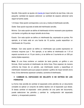 Sencillo Esta opción se ajusta a la fuente de mayor tamaño de esa línea, más una
pequeña cantidad de espacio adicional. La cantidad de espacio adicional varía
según la fuente usada.
1,5 líneas Esta opción corresponde a una vez y media el interlineado sencillo.
Doble Esta opción equivale al doble del interlineado sencillo.
Mínimo Con esta opción se define el interlineado mínimo necesario para ajustarse
a la fuente o el gráfico de mayor tamaño de la línea.
Exacto Con esta opción se define un interlineado fijo, expresado en puntos. Por
ejemplo, si el texto está en una fuente de 10 puntos, puede especificar un
interlineado de 12 puntos.
Múltiple Con esta opción se define un interlineado que puede expresarse en
números mayores que 1. Por ejemplo, si se define el interlineado en 1,15 el
espacio aumenta en un 15 por ciento y si se define en 3 aumenta en un 300 por
ciento (triples espacios).
Nota: Si una línea contiene un carácter de texto grande, un gráfico o una
fórmula, Word aumenta el interlineado de dicha línea. Para espaciar de manera
uniforme las líneas de un párrafo, use interlineado exacto y especifique el
interlineado necesario para que quepa el carácter o gráfico de mayor tamaño de la
línea. Si los elementos aparecen cortados, aumente el interlineado.
 CAMBIAR EL ESPACIADO DE DELANTE O DE DETRÁS DE LOS
PÁRRAFOS
La forma más sencilla de cambiar el espaciado entre párrafos de un documento
completo es aplicar un conjunto de estilos rápidos con el espaciado que desee.
Si desea cambiar el espaciado entre párrafos de una parte del documento,
puede seleccionar los párrafos y cambiar la configuración del espaciado
anterior y el espaciado posterior.
 