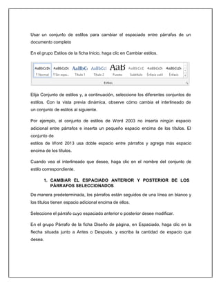 Usar un conjunto de estilos para cambiar el espaciado entre párrafos de un
documento completo
En el grupo Estilos de la ficha Inicio, haga clic en Cambiar estilos.
Elija Conjunto de estilos y, a continuación, seleccione los diferentes conjuntos de
estilos. Con la vista previa dinámica, observe cómo cambia el interlineado de
un conjunto de estilos al siguiente.
Por ejemplo, el conjunto de estilos de Word 2003 no inserta ningún espacio
adicional entre párrafos e inserta un pequeño espacio encima de los títulos. El
conjunto de
estilos de Word 2013 usa doble espacio entre párrafos y agrega más espacio
encima de los títulos.
Cuando vea el interlineado que desee, haga clic en el nombre del conjunto de
estilo correspondiente.
1. CAMBIAR EL ESPACIADO ANTERIOR Y POSTERIOR DE LOS
PÁRRAFOS SELECCIONADOS
De manera predeterminada, los párrafos están seguidos de una línea en blanco y
los títulos tienen espacio adicional encima de ellos.
Seleccione el párrafo cuyo espaciado anterior o posterior desee modificar.
En el grupo Párrafo de la ficha Diseño de página, en Espaciado, haga clic en la
flecha situada junto a Antes o Después, y escriba la cantidad de espacio que
desea.
 