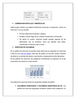  CAMBIAR MAYÚSCULAS Y MINÚSCULAS
Usted puede cambiar una palabra totalmente minúscula a mayúscula. ¿Cómo se
hace eso?, es muy sencillo:
 Primero seleccione el párrafo o palabra.
 Diríjase a fuente haga clic en cambiar mayúsculas y minúsculas.
 Se abrirá un cuadro, entonces puede escoger algunas de las
alternativas que se muestran, como por ejemplo: tipo títulos,
mayúsculas, minúscula y tipo inverso.
 GRÁFICOS DE COLUMNAS
En un gráfico de columnas se pueden trazar datos que se organizan en columnas
o filas de una hoja de cálculo. Este tipo de gráfico es útil para mostrar cambios
de datos en un período de tiempo o para ilustrar comparaciones entre elementos.
En los gráficos de columnas, las categorías normalmente se organizan en el eje
horizontal y los valores en el eje vertical.
Los gráficos de columnas tienen los siguientes subtipos de gráfico:
1. COLUMNAS AGRUPADAS Y COLUMNAS AGRUPADAS EN 3D Los
gráficos de columnas agrupadas comparan valores entre categorías. Un
 