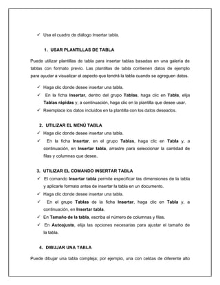  Use el cuadro de diálogo Insertar tabla.
1. USAR PLANTILLAS DE TABLA
Puede utilizar plantillas de tabla para insertar tablas basadas en una galería de
tablas con formato previo. Las plantillas de tabla contienen datos de ejemplo
para ayudar a visualizar el aspecto que tendrá la tabla cuando se agreguen datos.
 Haga clic donde desee insertar una tabla.
 En la ficha Insertar, dentro del grupo Tablas, haga clic en Tabla, elija
Tablas rápidas y, a continuación, haga clic en la plantilla que desee usar.
 Reemplace los datos incluidos en la plantilla con los datos deseados.
2. UTILIZAR EL MENÚ TABLA
 Haga clic donde desee insertar una tabla.
 En la ficha Insertar, en el grupo Tablas, haga clic en Tabla y, a
continuación, en Insertar tabla, arrastre para seleccionar la cantidad de
filas y columnas que desee.
3. UTILIZAR EL COMANDO INSERTAR TABLA
 El comando Insertar tabla permite especificar las dimensiones de la tabla
y aplicarle formato antes de insertar la tabla en un documento.
 Haga clic donde desee insertar una tabla.
 En el grupo Tablas de la ficha Insertar, haga clic en Tabla y, a
continuación, en Insertar tabla.
 En Tamaño de la tabla, escriba el número de columnas y filas.
 En Autoajuste, elija las opciones necesarias para ajustar el tamaño de
la tabla.
4. DIBUJAR UNA TABLA
Puede dibujar una tabla compleja; por ejemplo, una con celdas de diferente alto
 