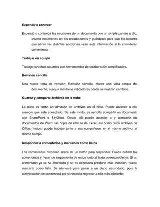 Expandir o contraer
Expando o contraiga las secciones de un documento con un simple punteo o clic.
Inserte resúmenes en los encabezados y guárdelos para que los lectores
que abran las distintas secciones vean esta información si lo consideran
conveniente
Trabajar en equipo
Trabaje con otros usuarios con herramientas de colaboración simplificadas.
Revisión sencilla
Una nueva vista de revisión, Revisión sencilla, ofrece una vista simple del
documento, aunque mantiene indicadores donde se realizan cambios.
Guarde y comparta archivos en la nube
La nube es como un almacén de archivos en el cielo. Puede acceder a ella
siempre que esté conectado. De este modo, es sencillo compartir un documento
con SharePoint o SkyDrive. Desde allí puede acceder a y compartir los
documentos de Word, las hojas de cálculo de Excel, así como otros archivos de
Office. Incluso puede trabajar junto a sus compañeros en el mismo archivo, al
mismo tiempo.
Responder a comentarios y marcarlos como listos
Los comentarios disponen ahora de un botón para responder. Puede debatir los
comentarios y hacer un seguimiento de estos junto al texto correspondiente. Si un
comentario ya se ha abordado y no es necesario prestarle más atención, puede
marcarlo como listo. Se atenuará para pasar a un plano secundario, pero la
conversación se conservará por si necesita regresar a ella más adelante.
 