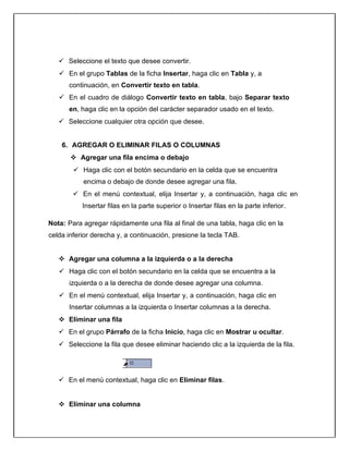  Seleccione el texto que desee convertir.
 En el grupo Tablas de la ficha Insertar, haga clic en Tabla y, a
continuación, en Convertir texto en tabla.
 En el cuadro de diálogo Convertir texto en tabla, bajo Separar texto
en, haga clic en la opción del carácter separador usado en el texto.
 Seleccione cualquier otra opción que desee.
6. AGREGAR O ELIMINAR FILAS O COLUMNAS
 Agregar una fila encima o debajo
 Haga clic con el botón secundario en la celda que se encuentra
encima o debajo de donde desee agregar una fila.
 En el menú contextual, elija Insertar y, a continuación, haga clic en
Insertar filas en la parte superior o Insertar filas en la parte inferior.
Nota: Para agregar rápidamente una fila al final de una tabla, haga clic en la
celda inferior derecha y, a continuación, presione la tecla TAB.
 Agregar una columna a la izquierda o a la derecha
 Haga clic con el botón secundario en la celda que se encuentra a la
izquierda o a la derecha de donde desee agregar una columna.
 En el menú contextual, elija Insertar y, a continuación, haga clic en
Insertar columnas a la izquierda o Insertar columnas a la derecha.
 Eliminar una fila
 En el grupo Párrafo de la ficha Inicio, haga clic en Mostrar u ocultar.
 Seleccione la fila que desee eliminar haciendo clic a la izquierda de la fila.
 En el menú contextual, haga clic en Eliminar filas.
 Eliminar una columna
 