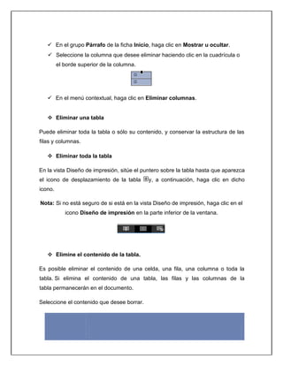  En el grupo Párrafo de la ficha Inicio, haga clic en Mostrar u ocultar.
 Seleccione la columna que desee eliminar haciendo clic en la cuadrícula o
el borde superior de la columna.
 En el menú contextual, haga clic en Eliminar columnas.
 Eliminar una tabla
Puede eliminar toda la tabla o sólo su contenido, y conservar la estructura de las
filas y columnas.
 Eliminar toda la tabla
En la vista Diseño de impresión, sitúe el puntero sobre la tabla hasta que aparezca
el icono de desplazamiento de la tabla y, a continuación, haga clic en dicho
icono.
Nota: Si no está seguro de si está en la vista Diseño de impresión, haga clic en el
icono Diseño de impresión en la parte inferior de la ventana.
 Elimine el contenido de la tabla.
Es posible eliminar el contenido de una celda, una fila, una columna o toda la
tabla. Si elimina el contenido de una tabla, las filas y las columnas de la
tabla permanecerán en el documento.
Seleccione el contenido que desee borrar.
Para
seleccionar Realice esta acción
 