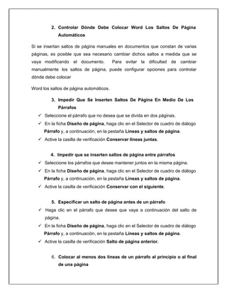 2. Controlar Dónde Debe Colocar Word Los Saltos De Página
Automáticos
Si se insertan saltos de página manuales en documentos que constan de varias
páginas, es posible que sea necesario cambiar dichos saltos a medida que se
vaya modificando el documento. Para evitar la dificultad de cambiar
manualmente los saltos de página, puede configurar opciones para controlar
dónde debe colocar
Word los saltos de página automáticos.
3. Impedir Que Se Inserten Saltos De Página En Medio De Los
Párrafos
 Seleccione el párrafo que no desea que se divida en dos páginas.
 En la ficha Diseño de página, haga clic en el Selector de cuadro de diálogo
Párrafo y, a continuación, en la pestaña Líneas y saltos de página.
 Active la casilla de verificación Conservar líneas juntas.
4. Impedir que se inserten saltos de página entre párrafos
 Seleccione los párrafos que desee mantener juntos en la misma página.
 En la ficha Diseño de página, haga clic en el Selector de cuadro de diálogo
Párrafo y, a continuación, en la pestaña Líneas y saltos de página.
 Active la casilla de verificación Conservar con el siguiente.
5. Especificar un salto de página antes de un párrafo
 Haga clic en el párrafo que desee que vaya a continuación del salto de
página.
 En la ficha Diseño de página, haga clic en el Selector de cuadro de diálogo
Párrafo y, a continuación, en la pestaña Líneas y saltos de página.
 Active la casilla de verificación Salto de página anterior.
6. Colocar al menos dos líneas de un párrafo al principio o al final
de una página
 