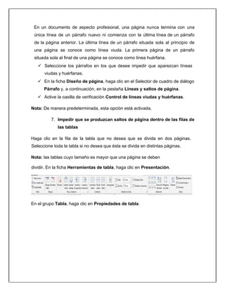 En un documento de aspecto profesional, una página nunca termina con una
única línea de un párrafo nuevo ni comienza con la última línea de un párrafo
de la página anterior. La última línea de un párrafo situada sola al principio de
una página se conoce como línea viuda. La primera página de un párrafo
situada sola al final de una página se conoce como línea huérfana.
 Seleccione los párrafos en los que desee impedir que aparezcan líneas
viudas y huérfanas.
 En la ficha Diseño de página, haga clic en el Selector de cuadro de diálogo
Párrafo y, a continuación, en la pestaña Líneas y saltos de página.
 Active la casilla de verificación Control de líneas viudas y huérfanas.
Nota: De manera predeterminada, esta opción está activada.
7. Impedir que se produzcan saltos de página dentro de las filas de
las tablas
Haga clic en la fila de la tabla que no desea que se divida en dos páginas.
Seleccione toda la tabla si no desea que ésta se divida en distintas páginas.
Nota: las tablas cuyo tamaño es mayor que una página se deben
dividir. En la ficha Herramientas de tabla, haga clic en Presentación.
En el grupo Tabla, haga clic en Propiedades de tabla.
 