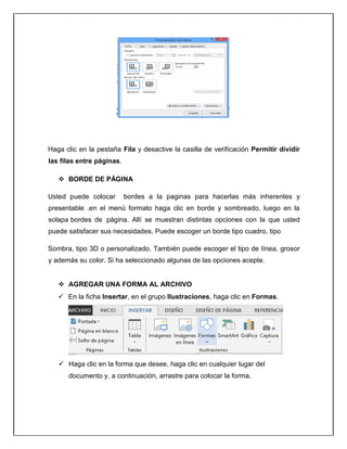 Haga clic en la pestaña Fila y desactive la casilla de verificación Permitir dividir
las filas entre páginas.
 BORDE DE PÁGINA
Usted puede colocar bordes a la paginas para hacerlas más inherentes y
presentable .en el menú formato haga clic en borde y sombreado, luego en la
solapa bordes de página. Allí se muestran distintas opciones con la que usted
puede satisfacer sus necesidades. Puede escoger un borde tipo cuadro, tipo
Sombra, tipo 3D o personalizado. También puede escoger el tipo de línea, grosor
y además su color. Si ha seleccionado algunas de las opciones acepte.
 AGREGAR UNA FORMA AL ARCHIVO
 En la ficha Insertar, en el grupo Ilustraciones, haga clic en Formas.
 Haga clic en la forma que desee, haga clic en cualquier lugar del
documento y, a continuación, arrastre para colocar la forma.
 