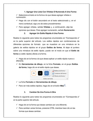 1. Agregar Una Lista Con Viñetas O Numerada A Una Forma
 Seleccione el texto en la forma a la que desea agregar viñetas o
numeración.
 Haga clic con el botón secundario en el texto seleccionado y, en el
menú contextual, siga uno de estos procedimientos:
 Para agregar viñetas, señale Viñetas y, a continuación, elija las
opciones que desee. Para agregar numeración, señale Numeración
2. Agregar Un Estilo Rápido A Una Forma
Realice lo siguiente para todos los programas enumerados en "Corresponde a"
en la parte superior del artículo. Los estilos rápidos son combinaciones de
diferentes opciones de formato que se muestran en una miniatura en la
galería de estilos rápidos en el grupo Estilos de forma. Al dejar el puntero
sobre una miniatura de estilo rápido, puede ver el modo en que el Estilo de
forma (o estilo rápido) afecta a la forma.
 Haga clic en la forma a la que desea aplicar un estilo rápido nuevo o
diferente.
 En Herramientas de dibujo, en la ficha Formato, en el grupo Estilos
de forma, haga clic en el estilo rápido que desee.
 La ficha Formato en Herramientas de dibujo.
 Para ver más estilos rápidos, haga clic en el botón Más .
3. Cambiar De Una Forma A Otra
Realice lo siguiente para todos los programas enumerados en "Corresponde a"
en la parte superior del artículo.
 Haga clic en la forma que desee cambiar por una diferente.
 Para cambiar varias formas, presione CTRL mientras hace clic en las
formas que desea cambiar.
 