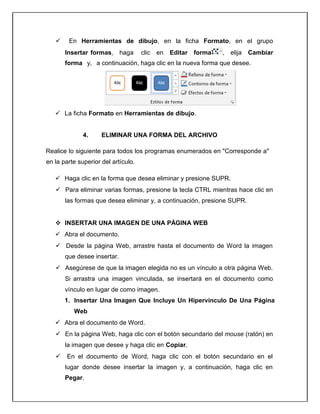  En Herramientas de dibujo, en la ficha Formato, en el grupo
Insertar formas, haga clic en Editar forma , elija Cambiar
forma y, a continuación, haga clic en la nueva forma que desee.
 La ficha Formato en Herramientas de dibujo.
4. ELIMINAR UNA FORMA DEL ARCHIVO
Realice lo siguiente para todos los programas enumerados en "Corresponde a"
en la parte superior del artículo.
 Haga clic en la forma que desea eliminar y presione SUPR.
 Para eliminar varias formas, presione la tecla CTRL mientras hace clic en
las formas que desea eliminar y, a continuación, presione SUPR.
 INSERTAR UNA IMAGEN DE UNA PÁGINA WEB
 Abra el documento.
 Desde la página Web, arrastre hasta el documento de Word la imagen
que desee insertar.
 Asegúrese de que la imagen elegida no es un vínculo a otra página Web.
Si arrastra una imagen vinculada, se insertará en el documento como
vínculo en lugar de como imagen.
1. Insertar Una Imagen Que Incluye Un Hipervínculo De Una Página
Web
 Abra el documento de Word.
 En la página Web, haga clic con el botón secundario del mouse (ratón) en
la imagen que desee y haga clic en Copiar.
 En el documento de Word, haga clic con el botón secundario en el
lugar donde desee insertar la imagen y, a continuación, haga clic en
Pegar.
 