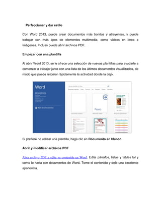 Perfeccionar y dar estilo
Con Word 2013, puede crear documentos más bonitos y atrayentes, y puede
trabajar con más tipos de elementos multimedia, como vídeos en línea e
imágenes. Incluso puede abrir archivos PDF.
Empezar con una plantilla
Al abrir Word 2013, se le ofrece una selección de nuevas plantillas para ayudarle a
comenzar a trabajar junto con una lista de los últimos documentos visualizados, de
modo que puede retomar rápidamente la actividad donde la dejó.
Si prefiere no utilizar una plantilla, haga clic en Documento en blanco.
Abrir y modificar archivos PDF
Abra archivo PDF y edite su contenido en Word. Edite párrafos, listas y tablas tal y
como lo haría con documentos de Word. Tome el contenido y dele una excelente
apariencia.
 