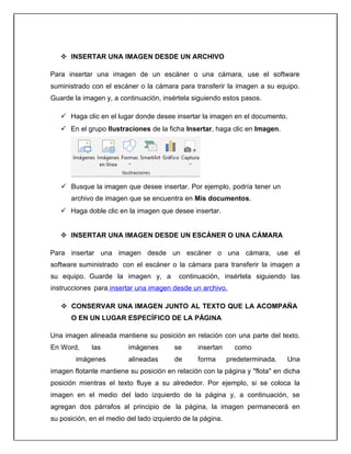  INSERTAR UNA IMAGEN DESDE UN ARCHIVO
Para insertar una imagen de un escáner o una cámara, use el software
suministrado con el escáner o la cámara para transferir la imagen a su equipo.
Guarde la imagen y, a continuación, insértela siguiendo estos pasos.
 Haga clic en el lugar donde desee insertar la imagen en el documento.
 En el grupo Ilustraciones de la ficha Insertar, haga clic en Imagen.
 Busque la imagen que desee insertar. Por ejemplo, podría tener un
archivo de imagen que se encuentra en Mis documentos.
 Haga doble clic en la imagen que desee insertar.
 INSERTAR UNA IMAGEN DESDE UN ESCÁNER O UNA CÁMARA
Para insertar una imagen desde un escáner o una cámara, use el
software suministrado con el escáner o la cámara para transferir la imagen a
su equipo. Guarde la imagen y, a continuación, insértela siguiendo las
instrucciones para insertar una imagen desde un archivo.
 CONSERVAR UNA IMAGEN JUNTO AL TEXTO QUE LA ACOMPAÑA
O EN UN LUGAR ESPECÍFICO DE LA PÁGINA
Una imagen alineada mantiene su posición en relación con una parte del texto.
En Word, las imágenes se insertan como
imágenes alineadas de forma predeterminada. Una
imagen flotante mantiene su posición en relación con la página y "flota" en dicha
posición mientras el texto fluye a su alrededor. Por ejemplo, si se coloca la
imagen en el medio del lado izquierdo de la página y, a continuación, se
agregan dos párrafos al principio de la página, la imagen permanecerá en
su posición, en el medio del lado izquierdo de la página.
 