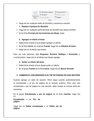  Haga clic en cualquier estilo de WordArt y comience a escribir.
1. Realizar Cambios En WordArt
 Haga clic en cualquier parte del texto de WordArt que desee cambiar.
 En la ficha Formato de herramientas de dibujo, haga
2. Agregar un efecto al texto
 Seleccione el texto al que desee agregar un efecto.
 En la ficha Inicio, en el grupo Fuente, haga clic en Efectos de texto.
 Haga clic en el efecto que desee.
Para ver más opciones, elija Esquema, Sombra, Reflejos o Iluminado y,
a continuación, haga clic en el efecto que desee agregar.
3. Quitar un efecto del texto
 Seleccione el texto al que desee quitar un efecto.
 En el grupo Fuente de la ficha Inicio, haga clic en Borrar formato
 CAMBIAR EL ENCABEZADO O EL PIE DE PÁGINA EN UNA SECCIÓN
Cuando agrega un salto de sección, Word sigue usando automáticamente
el encabezado y el pie de página de la sección anterior. Para usar otro
encabezado o pie de página en una sección, debe romper el vínculo entre las
secciones.
En el grupo Encabezado y pie de página de la ficha Insertar, haga clic
en
Encabezado o en Pie de
página.
Haga clic en Editar encabezado o en Editar pie de
página.
 