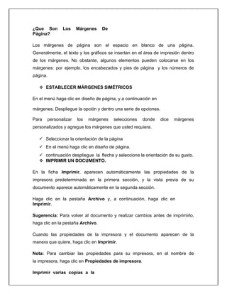 ¿Que Son Los Márgenes De
Página?
Los márgenes de página son el espacio en blanco de una página.
Generalmente, el texto y los gráficos se insertan en el área de impresión dentro
de los márgenes. No obstante, algunos elementos pueden colocarse en los
márgenes: por ejemplo, los encabezados y pies de página y los números de
página.
 ESTABLECER MÁRGENES SIMÉTRICOS
En el menú haga clic en diseño de página, y a continuación en
márgenes. Despliegue la opción y dentro una serie de opciones.
Para personalizar los márgenes selecciones donde dice márgenes
personalizados y agregue los márgenes que usted requiera.
 Seleccionar la orientación de la página
 En el menú haga clic en diseño de página.
 continuación despliegue la flecha y seleccione la orientación de su gusto.
 IMPRIMIR UN DOCUMENTO.
En la ficha Imprimir, aparecen automáticamente las propiedades de la
impresora predeterminada en la primera sección, y la vista previa de su
documento aparece automáticamente en la segunda sección.
Haga clic en la pestaña Archivo y, a continuación, haga clic en
Imprimir.
Sugerencia: Para volver al documento y realizar cambios antes de imprimirlo,
haga clic en la pestaña Archivo.
Cuando las propiedades de la impresora y el documento aparecen de la
manera que quiere, haga clic en Imprimir.
Nota: Para cambiar las propiedades para su impresora, en el nombre de
la impresora, haga clic en Propiedades de impresora.
Imprimir varias copias a la
 