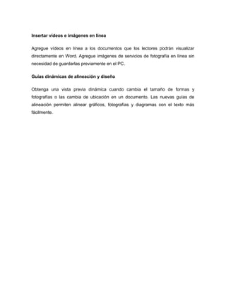 Insertar vídeos e imágenes en línea
Agregue vídeos en línea a los documentos que los lectores podrán visualizar
directamente en Word. Agregue imágenes de servicios de fotografía en línea sin
necesidad de guardarlas previamente en el PC.
Guías dinámicas de alineación y diseño
Obtenga una vista previa dinámica cuando cambia el tamaño de formas y
fotografías o las cambia de ubicación en un documento. Las nuevas guías de
alineación permiten alinear gráficos, fotografías y diagramas con el texto más
fácilmente.
 