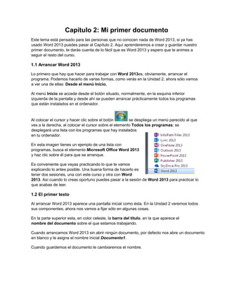 Capítulo 2: Mi primer documento
Este tema está pensado para las personas que no conocen nada de Word 2013, si ya has
usado Word 2013 puedes pasar al Capítulo 2. Aquí aprenderemos a crear y guardar nuestro
primer documento, te darás cuenta de lo fácil que es Word 2013 y espero que te animes a
seguir el resto del curso.
1.1 Arrancar Word 2013
Lo primero que hay que hacer para trabajar con Word 2013es, obviamente, arrancar el
programa. Podemos hacerlo de varias formas, como verás en la Unidad 2, ahora sólo vamos
a ver una de ellas: Desde el menú Inicio.
Al menú Inicio se accede desde el botón situado, normalmente, en la esquina inferior
izquierda de la pantalla y desde ahí se pueden arrancar prácticamente todos los programas
que están instalados en el ordenador.
Al colocar el cursor y hacer clic sobre el botón se despliega un menú parecido al que
ves a la derecha, al colocar el cursor sobre el elemento Todos los programas; se
desplegará una lista con los programas que hay instalados
en tu ordenador.
En esta imagen tienes un ejemplo de una lista con
programas, busca el elemento Microsoft Office Word 2013
y haz clic sobre él para que se arranque.
Es conveniente que vayas practicando lo que te vamos
explicando lo antes posible. Una buena forma de hacerlo es
tener dos sesiones, una con este curso y otra con Word
2013. Así cuando lo creas oportuno puedes pasar a la sesión de Word 2013 para practicar lo
que acabas de leer.
1.2 El primer texto
Al arrancar Word 2013 aparece una pantalla inicial como ésta. En la Unidad 2 veremos todos
sus componentes; ahora nos vamos a fijar sólo en algunas cosas.
En la parte superior esta, en color celeste, la barra del título, en la que aparece el
nombre del documento sobre el que estamos trabajando.
Cuando arrancamos Word 2013 sin abrir ningún documento, por defecto nos abre un documento
en blanco y le asigna el nombre inicial Documento1.
Cuando guardemos el documento le cambiaremos el nombre.
 