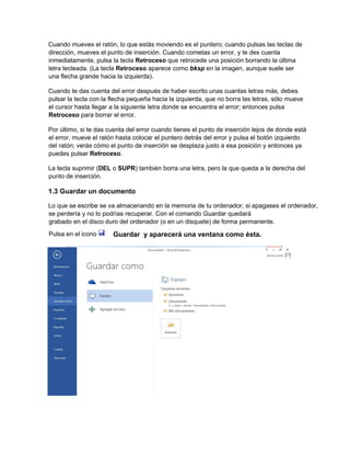 Cuando mueves el ratón, lo que estás moviendo es el puntero; cuando pulsas las teclas de
dirección, mueves el punto de inserción. Cuando cometas un error, y te des cuenta
inmediatamente, pulsa la tecla Retroceso que retrocede una posición borrando la última
letra tecleada. (La tecla Retroceso aparece como bksp en la imagen, aunque suele ser
una flecha grande hacia la izquierda).
Cuando te das cuenta del error después de haber escrito unas cuantas letras más, debes
pulsar la tecla con la flecha pequeña hacia la izquierda, que no borra las letras, sólo mueve
el cursor hasta llegar a la siguiente letra donde se encuentra el error; entonces pulsa
Retroceso para borrar el error.
Por último, si te das cuenta del error cuando tienes el punto de inserción lejos de donde está
el error, mueve el ratón hasta colocar el puntero detrás del error y pulsa el botón izquierdo
del ratón; verás cómo el punto de inserción se desplaza justo a esa posición y entonces ya
puedes pulsar Retroceso.
La tecla suprimir (DEL o SUPR) también borra una letra, pero la que queda a la derecha del
punto de inserción.
1.3 Guardar un documento
Lo que se escribe se va almacenando en la memoria de tu ordenador; si apagases el ordenador,
se perdería y no lo podrías recuperar. Con el comando Guardar quedará
grabado en el disco duro del ordenador (o en un disquete) de forma permanente.
Pulsa en el icono Guardar y aparecerá una ventana como ésta.
 