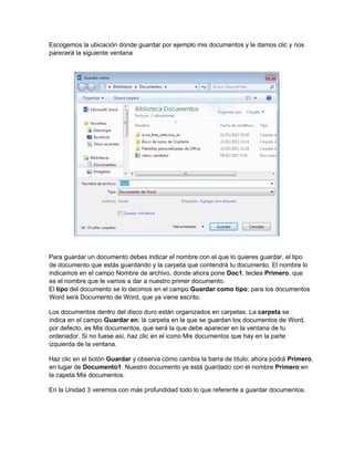 Escogemos la ubicación donde guardar por ejemplo mis documentos y le damos clic y nos
parecerá la siguiente ventana
Para guardar un documento debes indicar el nombre con el que lo quieres guardar, el tipo
de documento que estás guardando y la carpeta que contendrá tu documento. El nombre lo
indicamos en el campo Nombre de archivo, donde ahora pone Doc1, teclea Primero, que
es el nombre que le vamos a dar a nuestro primer documento.
El tipo del documento se lo decimos en el campo Guardar como tipo; para los documentos
Word será Documento de Word, que ya viene escrito.
Los documentos dentro del disco duro están organizados en carpetas. La carpeta se
indica en el campo Guardar en; la carpeta en la que se guardan los documentos de Word,
por defecto, es Mis documentos, que será la que debe aparecer en la ventana de tu
ordenador. Si no fuese así, haz clic en el icono Mis documentos que hay en la parte
izquierda de la ventana.
Haz clic en el botón Guardar y observa cómo cambia la barra de título; ahora podrá Primero,
en lugar de Documento1. Nuestro documento ya está guardado con el nombre Primero en
la capeta Mis documentos.
En la Unidad 3 veremos con más profundidad todo lo que referente a guardar documentos.
 