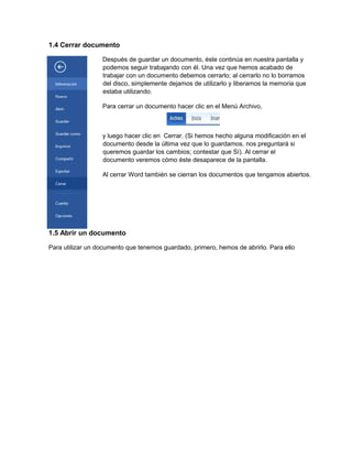 1.4 Cerrar documento
Después de guardar un documento, éste continúa en nuestra pantalla y
podemos seguir trabajando con él. Una vez que hemos acabado de
trabajar con un documento debemos cerrarlo; al cerrarlo no lo borramos
del disco, simplemente dejamos de utilizarlo y liberamos la memoria que
estaba utilizando.
Para cerrar un documento hacer clic en el Menú Archivo,
y luego hacer clic en Cerrar. (Si hemos hecho alguna modificación en el
documento desde la última vez que lo guardamos, nos preguntará si
queremos guardar los cambios; contestar que Sí). Al cerrar el
documento veremos cómo éste desaparece de la pantalla.
Al cerrar Word también se cierran los documentos que tengamos abiertos.
1.5 Abrir un documento
Para utilizar un documento que tenemos guardado, primero, hemos de abrirlo. Para ello
 