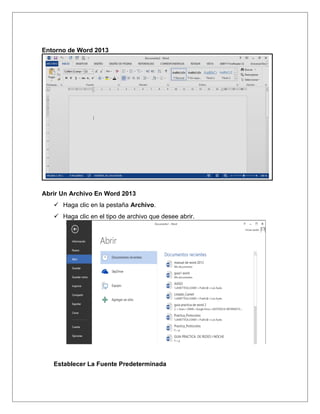 Entorno de Word 2013
Abrir Un Archivo En Word 2013
 Haga clic en la pestaña Archivo.
 Haga clic en el tipo de archivo que desee abrir.
Establecer La Fuente Predeterminada
 