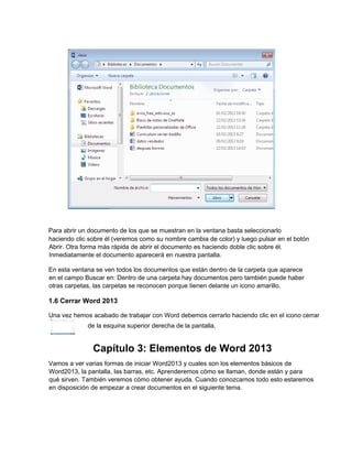 Para abrir un documento de los que se muestran en la ventana basta seleccionarlo
haciendo clic sobre él (veremos como su nombre cambia de color) y luego pulsar en el botón
Abrir. Otra forma más rápida de abrir el documento es haciendo doble clic sobre él.
Inmediatamente el documento aparecerá en nuestra pantalla.
En esta ventana se ven todos los documentos que están dentro de la carpeta que aparece
en el campo Buscar en: Dentro de una carpeta hay documentos pero también puede haber
otras carpetas, las carpetas se reconocen porque tienen delante un icono amarillo.
1.6 Cerrar Word 2013
Una vez hemos acabado de trabajar con Word debemos cerrarlo haciendo clic en el icono cerrar
de la esquina superior derecha de la pantalla.
Capítulo 3: Elementos de Word 2013
Vamos a ver varias formas de iniciar Word2013 y cuales son los elementos básicos de
Word2013, la pantalla, las barras, etc. Aprenderemos cómo se llaman, donde están y para
qué sirven. También veremos cómo obtener ayuda. Cuando conozcamos todo esto estaremos
en disposición de empezar a crear documentos en el siguiente tema.
 