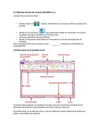 2.1 Distintas formas de arrancar Word2013 Hay
varias formas de arrancar Word.
• Desde el botón Inicio , situado, normalmente, en la esquina inferior izquierda de la
pantalla.
• Desde el icono de Word que puede estar situado en el escritorio, en la barra
de tareas, en la barra de Office o en el menú Inicio.
• Arranque automático al iniciar Windows.
• Desde un documento Word situado en el escritorio o en la lista del Explorador de
Windows.
Para cerrar Word hacer clic en el botón cerrar o mediante la combinación de
teclas ALT+F4.
2.2 Elementos de la pantalla inicial
Al arrancar Word aparece una pantalla como esta, para que conozcas los nombres de los
diferentes elementos han sido señalados con líneas y texto en color rojo.
Así podrás saber, en el resto del curso, a qué nos referimos cuando hablemos de la Barra de
estado o de la Banda de opciones.
 
