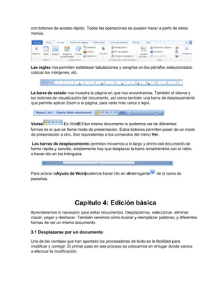 con botones de acceso rápido. Todas las operaciones se pueden hacer a partir de estos
menús.
Las reglas nos permiten establecer tabulaciones y sangrías en los párrafos seleccionados,
colocar los márgenes, etc.
La barra de estado nos muestra la página en que nos encontramos. También el idioma y
los botones de visualización del documento, así como también una barra de desplazamiento
que permite aplicar Zoom a la página, para verla más cerca o lejos.
formas es lo que se llama modo de presentación. Estos botones permiten pasar de un modo
de presentación a otro. Son equivalentes a los comandos del menú Ver.
Las barras de desplazamiento permiten movernos a lo largo y ancho del documento de
forma rápida y sencilla, simplemente hay que desplazar la barra arrastrándola con el ratón,
o hacer clic en los triángulos.
pestañas.
Capítulo 4: Edición básica
Aprenderemos lo necesario para editar documentos. Desplazarnos, seleccionar, eliminar,
copiar, pegar y deshacer. También veremos cómo buscar y reemplazar palabras; y diferentes
formas de ver un mismo documento.
3.1 Desplazarse por un documento
Una de las ventajas que han aportado los procesadores de texto es la facilidad para
modificar y corregir. El primer paso en ese proceso es colocarnos en el lugar donde vamos
a efectuar la modificación.
Vistas. En Word2010un mismo documento lo podemos ver de diferentes
Para activar laAyuda de Wordpodemos hacer clic en elinterrogante de la barra de
 