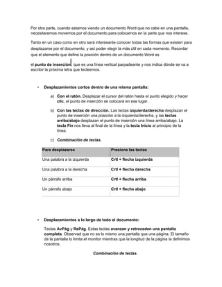 Por otra parte, cuando estamos viendo un documento Word que no cabe en una pantalla,
necesitaremos movernos por el documento para colocarnos en la parte que nos interese.
Tanto en un caso como en otro será interesante conocer todas las formas que existen para
desplazarse por el documento, y así poder elegir la más útil en cada momento. Recordar
que el elemento que define la posición dentro de un documento Word es
el punto de inserción , que es una línea vertical parpadeante y nos indica dónde se va a
escribir la próxima letra que tecleemos.
• Desplazamientos cortos dentro de una misma pantalla:
a) Con el ratón. Desplazar el cursor del ratón hasta el punto elegido y hacer
clic, el punto de inserción se colocará en ese lugar.
b) Con las teclas de dirección. Las teclas izquierda/derecha desplazan el
punto de inserción una posición a la izquierda/derecha, y las teclas
arriba/abajo desplazan el punto de inserción una línea arriba/abajo. La
tecla Fin nos lleva al final de la línea y la tecla Inicio al principio de la
línea.
c) Combinación de teclas.
Para desplazarse Presione las teclas
Una palabra a la izquierda Crtl + flecha izquierda
Una palabra a la derecha Crtl + flecha derecha
Un párrafo arriba Crtl + flecha arriba
Un párrafo abajo Crtl + flecha abajo
• Desplazamientos a lo largo de todo el documento:
Teclas AvPág y RePág. Estas teclas avanzan y retroceden una pantalla
completa. Observad que no es lo mismo una pantalla que una página. El tamaño
de la pantalla lo limita el monitor mientras que la longitud de la página la definimos
nosotros.
Combinación de teclas.
 