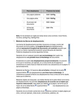  Para desplazarse  Presione las teclas
 Una página adelante  Crtl + AvPág.
 Una página atrás  Crtl + RePág.
 Al principio del
documento
 Crtl + Inicio
 Al final del
documento
 Crtl + Fin
Nota: En los teclados en ingles las teclas tienen otros nombres: Inicio=Home,
Fin=End, AvPág=Pup, RePág=Pdn
• Mediante las Barras de desplazamiento.
Las barras de desplazamiento permiten movernos a lo largo y ancho del
documento de forma gráfica. La longitud de barra de desplazamiento
vertical representa la longitud del documento yel cuadrado pequeño que
hay en su interior representa la posición actual del punto de inserción.
Podemos desplazarnos de las siguientes formas:
Haciendo clic en cualquier posición por encima/debajo del cuadro nos
desplazaremos una pantalla hacia arriba/debajo del documento.
Arrastrando el cuadro nos desplazaremos proporcionalmente a la posición
en la que lo movamos, por ejemplo, en un documento de 20 páginas si
arrastramos el cuadro hacia la mitad de la barra nos colocaremos en la página 10
aproximadamente.
Mediante las flechas. Si hacemos clic en la fecha o triángulo de la parte
superior/inferior nos desplazaremos una línea hacia arriba/abajo. Si
mantenemos pulsada la flecha nos desplazaremos línea a línea de forma rápida
hasta que la soltemos.
Mediante objetos de búsqueda. Las dobles flechas de la parte inferior de la barra
de desplazamiento nos permiten desplazarnos de acuerdo con el objeto que
hayamos seleccionado, este objeto por defecto es la página, de forma que al
hacer clic en la doble flecha superior/inferior nos desplazaremos una
página arriba/abajo.
Haciendo clic en el botón central del círculo podemos cambiar el objeto página por
otros, como por ejemplo, notas al pie, comentarios, palabras, etc.
 