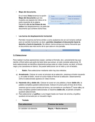 • Mapa del documento.
En el menú Vista tenemos la opción
Mapa del documento que nos
muestra una especie de índice en la
parte izquierda de la página.
Haciendo clic en las líneas de ese
índice nos desplazaremos a la parte del
documento que contiene dicha línea.
• Las barras de desplazamiento horizontal.
Permiten movernos de forma similar a como acabamos de ver con la barra vertical
pero en sentido horizontal, es decir, permiten desplazar el documento hacia la
derecha y hacia la izquierda. Se utilizan menos porque es menos frecuente que
el documento sea más ancho de lo que cabe en una pantalla.
3.2 Seleccionar
Para realizar muchas operaciones (copiar, cambiar el formato, etc.), previamente hay que
decirle a Word sobre qué parte de texto tiene que actuar, en esto consiste seleccionar. El
texto seleccionado se identifica claramente porque esta en vídeo inverso, es decir, el fondo
negro y los caracteres en blanco. Se puede seleccionar con el ratón y con el teclado.
 Ratón. Para seleccionar mediante ratón hay dos métodos:
a) Arrastrando. Colocar el cursor al principio de la selección, presionar el botón izquierdo
y, sin soltar el botón, mover el cursor hasta el final de la selección. Observaremos
cómo lo seleccionado aparece en vídeo inverso.
b) Haciendo clic y doble clic. Colocar el cursor en una palabra y hacer doble clic, la
palabra completa quedará seleccionada. Colocar el cursor justo al inicio de la línea,
veremos que el cursor cambia de forma y se convierte en una flecha , hacer clic y la
línea completa quedará seleccionada; si hacemos doble clic, el párrafo completo
quedará seleccionado.
c) Para seleccionar un gráfico o una imagen basta con hacer clic encima, el gráfico
quedará enmarcado por un recuadro negro.
 Teclado
Para seleccionar Presione las teclas
Un carácter a la derecha Mayús. + flecha derecha
 