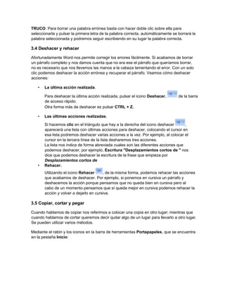TRUCO: Para borrar una palabra errónea basta con hacer doble clic sobre ella para
seleccionarla y pulsar la primera letra de la palabra correcta, automáticamente se borrará la
palabra seleccionada y podremos seguir escribiendo en su lugar la palabra correcta.
3.4 Deshacer y rehacer
Afortunadamente Word nos permite corregir los errores fácilmente. Si acabamos de borrar
un párrafo completo y nos damos cuenta que no era ese el párrafo que queríamos borrar,
no es necesario que nos llevemos las manos a la cabeza lamentando el error. Con un solo
clic podemos deshacer la acción errónea y recuperar el párrafo. Veamos cómo deshacer
acciones:
• La última acción realizada.
Para deshacer la última acción realizada, pulsar el icono Deshacer, de la barra
de acceso rápido.
Otra forma más de deshacer es pulsar CTRL + Z.
• Las últimas acciones realizadas.
Si hacemos clic en el triángulo que hay a la derecha del icono deshacer ,
aparecerá una lista con últimas acciones para deshacer, colocando el cursor en
esa lista podremos deshacer varias acciones a la vez. Por ejemplo, al colocar el
cursor en la tercera línea de la lista desharemos tres acciones.
La lista nos indica de forma abreviada cuales son las diferentes acciones que
podemos deshacer, por ejemplo, Escritura "Desplazamientos cortos de " nos
dice que podemos deshacer la escritura de la frase que empieza por
Desplazamientos cortos de
• Rehacer.
Utilizando el icono Rehacer , de la misma forma, podemos rehacer las acciones
que acabamos de deshacer. Por ejemplo, si ponemos en cursiva un párrafo y
deshacemos la acción porque pensamos que no queda bien en cursiva pero al
cabo de un momento pensamos que sí queda mejor en cursiva podemos rehacer la
acción y volver a dejarlo en cursiva.
3.5 Copiar, cortar y pegar
Cuando hablamos de copiar nos referimos a colocar una copia en otro lugar; mientras que
cuando hablamos de cortar queremos decir quitar algo de un lugar para llevarlo a otro lugar.
Se pueden utilizar varios métodos.
Mediante el ratón y los iconos en la barra de herramientas Portapapeles, que se encuentra
en la pestaña Inicio:
 