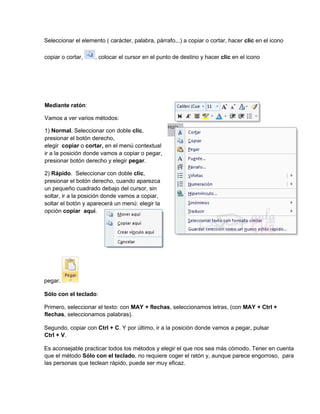 Seleccionar el elemento ( carácter, palabra, párrafo,..) a copiar o cortar, hacer clic en el icono
copiar o cortar, , colocar el cursor en el punto de destino y hacer clic en el icono
pegar.
Sólo con el teclado:
Primero, seleccionar el texto: con MAY + flechas, seleccionamos letras, (con MAY + Ctrl +
flechas, seleccionamos palabras).
Segundo, copiar con Ctrl + C. Y por último, ir a la posición donde vamos a pegar, pulsar
Ctrl + V.
Es aconsejable practicar todos los métodos y elegir el que nos sea más cómodo. Tener en cuenta
que el método Sólo con el teclado, no requiere coger el ratón y, aunque parece engorroso, para
las personas que teclean rápido, puede ser muy eficaz.
Mediante ratón:
Vamos a ver varios métodos:
1) Normal. Seleccionar con doble clic,
presionar el botón derecho,
elegir copiar o cortar, en el menú contextual
ir a la posición donde vamos a copiar o pegar,
presionar botón derecho y elegir pegar.
2) Rápido. Seleccionar con doble clic,
presionar el botón derecho, cuando aparezca
un pequeño cuadrado debajo del cursor, sin
soltar, ir a la posición donde vamos a copiar,
soltar el botón y aparecerá un menú: elegir la
opción copiar aquí.
 