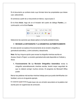 Si el documento ya contiene texto cuyo formato tiene las propiedades que desea
usar, selecciónelo.
Si comienza a partir de un documento en blanco, vaya al paso 2.
En la ficha Inicio, haga clic en el Iniciador del cuadro de diálogo Fuente y, a
continuación, en la ficha Fuente.
Seleccione las opciones que desee aplicar a la fuente predeterminada.
 REVISAR LA ORTOGRAFÍA Y LA GRAMÁTICA AUTOMÁTICAMENTE
En esta sección se explica el funcionamiento de la revisión ortográfica y
gramatical automática, y cómo activarla y desactivarla.
Nota: No hay ninguna opción para revisar la ortografía mientras escribe en
Access, Excel o Project. La revisión gramatical sólo está disponible en Outlook y
Word.
1. Funcionamiento De La Revisión Ortográfica Automática revisa la
ortografía automáticamente mientras escribe, tendrá mayor seguridad de
que no deberá corregir muchos errores. El programa de Microsoft Office
puede
Marcar las palabras mal escritas mientras trabaja para que pueda identificarlas con
facilidad, como en el siguiente ejemplo.
Puede hacer clic con el botón secundario en la palabra mal
escrita para ver sugerencias de corrección.
 