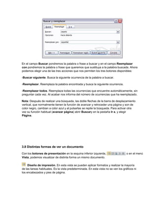 En el campo Buscar pondremos la palabra o frase a buscar y en el campo Reemplazar
con pondremos la palabra o frase que queremos que sustituya a la palabra buscada. Ahora
podemos elegir una de las tres acciones que nos permiten los tres botones disponibles:
-Buscar siguiente. Busca la siguiente ocurrencia de la palabra a buscar.
-Reemplazar. Reemplaza la palabra encontrada y busca la siguiente ocurrencia.
-Reemplazar todos. Reemplaza todas las ocurrencias que encuentre automáticamente, sin
preguntar cada vez. Al acabar nos informa del número de ocurrencias que ha reemplazado.
Nota: Después de realizar una búsqueda, las doble flechas de la barra de desplazamiento
vertical, que normalmente tienen la función de avanzar y retroceder una página y son de
color negro, cambian a color azul y al pulsarlas se repite la búsqueda. Para activar otra
vez su función habitual (avanzar página) abrir Buscary en la pestaña Ir a, y elegir
Página.
3.8 Distintas formas de ver un documento
Con los botones de presentación en la esquina inferior izquierda, o en el menú
Vista, podemos visualizar de distinta forma un mismo documento.
Diseño de impresión. En esta vista se pueden aplicar formatos y realizar la mayoría
de las tareas habituales. Es la vista predeterminada. En esta vista no se ven los gráficos ni
los encabezados y pies de página.
 
