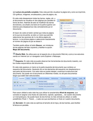 Lectura de pantalla completa. Esta vista permite visualizar la página tal y como se imprimirá,
con gráficos, imágenes, encabezados y pies de página, etc.
En esta vista desaparecen todas las barras, reglas, etc. y
el documento se visualiza en dos páginas por pantalla en
forma de libro. Además de esto se modifican las barras
de botones y se añade una barra en la parte superior con
botones para desplazarnos más cómodamente por el
documento.
Al hacer clic sobre el botón central que indica la página
en la que se encuentra, se abre un menú que permite
seleccionar las opciones de Ir a la última página de
lectura, ir a la primera página o seleccionar exactamente
el número de página al que se desea ir.
También podrá utilizar el botón Buscar, ver miniaturas
de las páginas del lado izquierdo y habilitar la opción
Mapa del documento.
Diseño Web. Se utiliza para ver el aspecto de un documento Web tal y como si se estuviera
viendo en Internet con un navegador como Explorer o Netscape.
Esquema. En esta vista se puede observar las herramientas de documento maestro, con
los niveles esquemáticos del documento.
En esta vista aparece un marco en la parte izquierda del documento que contiene un
esquema del documento. Haciendo clic en los elementos del esquema nos desplazamos a
esa parte del documento. Con esta vista se puede trabajar y examinar la estructura del
documento. Se puede ver el documento en diferentes niveles, es útil para documentos
largos que estén bien estructurados.
Para sacar utilidad a esta vista hay que utilizar la característica Nivel de esquema, que
consiste en asignar a los títulos de cada tema, capítulo, apartados,... de nuestro documento
un nivel jerárquico. Se puede hacer de dos formas: la más cómoda es utilizar un estilo
predefinido (Título 1, Título2, ...) cada vez que escribamos un título en nuestro documento.
Borrador. En esta vista se optimiza el tamaño de la hoja y de las fuentes, para facilitar
la lectura en pantalla.
 